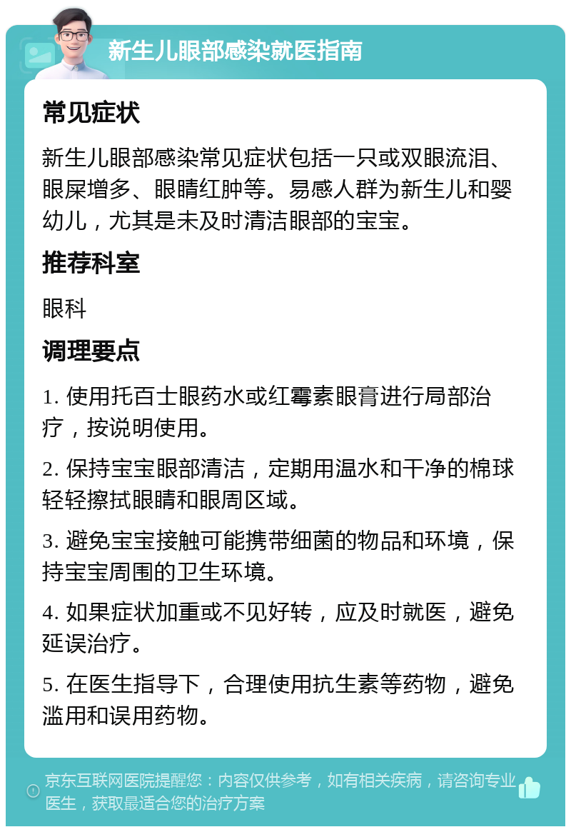 新生儿眼部感染就医指南 常见症状 新生儿眼部感染常见症状包括一只或双眼流泪、眼屎增多、眼睛红肿等。易感人群为新生儿和婴幼儿，尤其是未及时清洁眼部的宝宝。 推荐科室 眼科 调理要点 1. 使用托百士眼药水或红霉素眼膏进行局部治疗，按说明使用。 2. 保持宝宝眼部清洁，定期用温水和干净的棉球轻轻擦拭眼睛和眼周区域。 3. 避免宝宝接触可能携带细菌的物品和环境，保持宝宝周围的卫生环境。 4. 如果症状加重或不见好转，应及时就医，避免延误治疗。 5. 在医生指导下，合理使用抗生素等药物，避免滥用和误用药物。