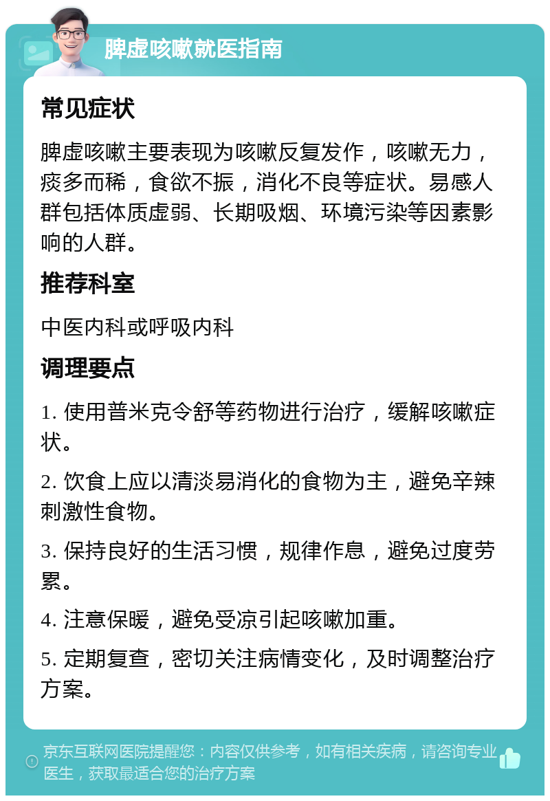 脾虚咳嗽就医指南 常见症状 脾虚咳嗽主要表现为咳嗽反复发作，咳嗽无力，痰多而稀，食欲不振，消化不良等症状。易感人群包括体质虚弱、长期吸烟、环境污染等因素影响的人群。 推荐科室 中医内科或呼吸内科 调理要点 1. 使用普米克令舒等药物进行治疗，缓解咳嗽症状。 2. 饮食上应以清淡易消化的食物为主，避免辛辣刺激性食物。 3. 保持良好的生活习惯，规律作息，避免过度劳累。 4. 注意保暖，避免受凉引起咳嗽加重。 5. 定期复查，密切关注病情变化，及时调整治疗方案。