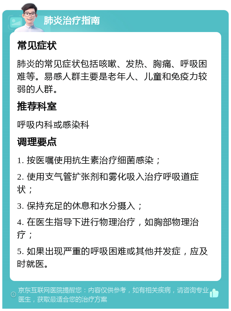 肺炎治疗指南 常见症状 肺炎的常见症状包括咳嗽、发热、胸痛、呼吸困难等。易感人群主要是老年人、儿童和免疫力较弱的人群。 推荐科室 呼吸内科或感染科 调理要点 1. 按医嘱使用抗生素治疗细菌感染； 2. 使用支气管扩张剂和雾化吸入治疗呼吸道症状； 3. 保持充足的休息和水分摄入； 4. 在医生指导下进行物理治疗，如胸部物理治疗； 5. 如果出现严重的呼吸困难或其他并发症，应及时就医。