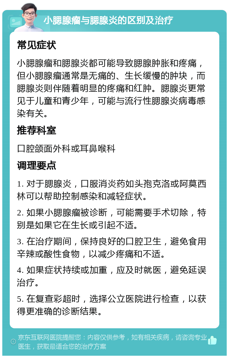 小腮腺瘤与腮腺炎的区别及治疗 常见症状 小腮腺瘤和腮腺炎都可能导致腮腺肿胀和疼痛，但小腮腺瘤通常是无痛的、生长缓慢的肿块，而腮腺炎则伴随着明显的疼痛和红肿。腮腺炎更常见于儿童和青少年，可能与流行性腮腺炎病毒感染有关。 推荐科室 口腔颌面外科或耳鼻喉科 调理要点 1. 对于腮腺炎，口服消炎药如头孢克洛或阿莫西林可以帮助控制感染和减轻症状。 2. 如果小腮腺瘤被诊断，可能需要手术切除，特别是如果它在生长或引起不适。 3. 在治疗期间，保持良好的口腔卫生，避免食用辛辣或酸性食物，以减少疼痛和不适。 4. 如果症状持续或加重，应及时就医，避免延误治疗。 5. 在复查彩超时，选择公立医院进行检查，以获得更准确的诊断结果。