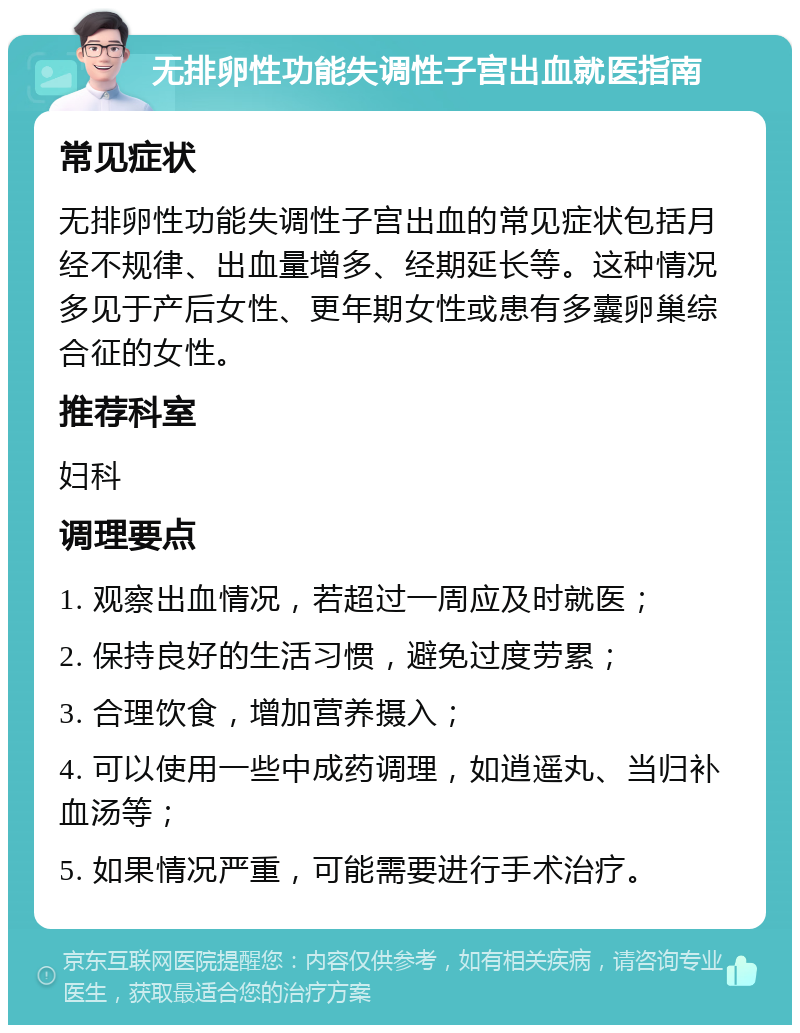 无排卵性功能失调性子宫出血就医指南 常见症状 无排卵性功能失调性子宫出血的常见症状包括月经不规律、出血量增多、经期延长等。这种情况多见于产后女性、更年期女性或患有多囊卵巢综合征的女性。 推荐科室 妇科 调理要点 1. 观察出血情况，若超过一周应及时就医； 2. 保持良好的生活习惯，避免过度劳累； 3. 合理饮食，增加营养摄入； 4. 可以使用一些中成药调理，如逍遥丸、当归补血汤等； 5. 如果情况严重，可能需要进行手术治疗。