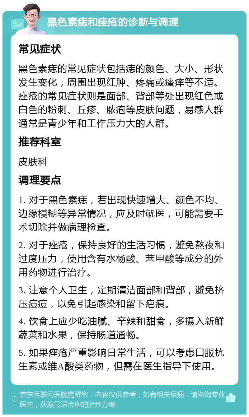 黑色素痣和痤疮的诊断与调理 常见症状 黑色素痣的常见症状包括痣的颜色、大小、形状发生变化，周围出现红肿、疼痛或瘙痒等不适。痤疮的常见症状则是面部、背部等处出现红色或白色的粉刺、丘疹、脓疱等皮肤问题，易感人群通常是青少年和工作压力大的人群。 推荐科室 皮肤科 调理要点 1. 对于黑色素痣，若出现快速增大、颜色不均、边缘模糊等异常情况，应及时就医，可能需要手术切除并做病理检查。 2. 对于痤疮，保持良好的生活习惯，避免熬夜和过度压力，使用含有水杨酸、苯甲酸等成分的外用药物进行治疗。 3. 注意个人卫生，定期清洁面部和背部，避免挤压痘痘，以免引起感染和留下疤痕。 4. 饮食上应少吃油腻、辛辣和甜食，多摄入新鲜蔬菜和水果，保持肠道通畅。 5. 如果痤疮严重影响日常生活，可以考虑口服抗生素或维A酸类药物，但需在医生指导下使用。