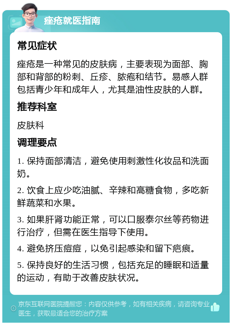 痤疮就医指南 常见症状 痤疮是一种常见的皮肤病，主要表现为面部、胸部和背部的粉刺、丘疹、脓疱和结节。易感人群包括青少年和成年人，尤其是油性皮肤的人群。 推荐科室 皮肤科 调理要点 1. 保持面部清洁，避免使用刺激性化妆品和洗面奶。 2. 饮食上应少吃油腻、辛辣和高糖食物，多吃新鲜蔬菜和水果。 3. 如果肝肾功能正常，可以口服泰尔丝等药物进行治疗，但需在医生指导下使用。 4. 避免挤压痘痘，以免引起感染和留下疤痕。 5. 保持良好的生活习惯，包括充足的睡眠和适量的运动，有助于改善皮肤状况。