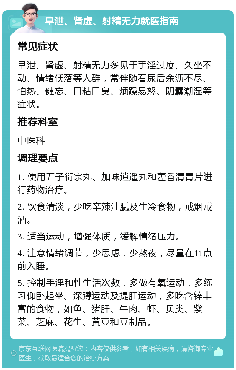 早泄、肾虚、射精无力就医指南 常见症状 早泄、肾虚、射精无力多见于手淫过度、久坐不动、情绪低落等人群，常伴随着尿后余沥不尽、怕热、健忘、口粘口臭、烦躁易怒、阴囊潮湿等症状。 推荐科室 中医科 调理要点 1. 使用五子衍宗丸、加味逍遥丸和藿香清胃片进行药物治疗。 2. 饮食清淡，少吃辛辣油腻及生冷食物，戒烟戒酒。 3. 适当运动，增强体质，缓解情绪压力。 4. 注意情绪调节，少思虑，少熬夜，尽量在11点前入睡。 5. 控制手淫和性生活次数，多做有氧运动，多练习仰卧起坐、深蹲运动及提肛运动，多吃含锌丰富的食物，如鱼、猪肝、牛肉、虾、贝类、紫菜、芝麻、花生、黄豆和豆制品。