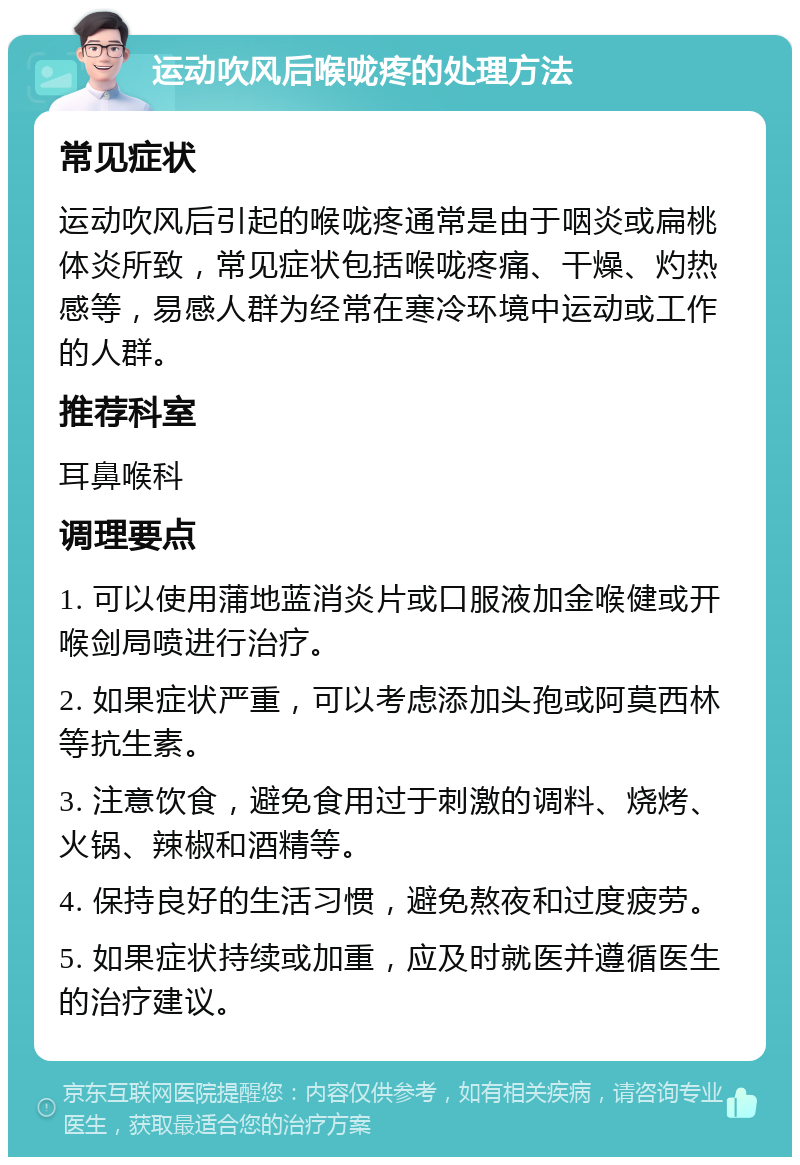 运动吹风后喉咙疼的处理方法 常见症状 运动吹风后引起的喉咙疼通常是由于咽炎或扁桃体炎所致，常见症状包括喉咙疼痛、干燥、灼热感等，易感人群为经常在寒冷环境中运动或工作的人群。 推荐科室 耳鼻喉科 调理要点 1. 可以使用蒲地蓝消炎片或口服液加金喉健或开喉剑局喷进行治疗。 2. 如果症状严重，可以考虑添加头孢或阿莫西林等抗生素。 3. 注意饮食，避免食用过于刺激的调料、烧烤、火锅、辣椒和酒精等。 4. 保持良好的生活习惯，避免熬夜和过度疲劳。 5. 如果症状持续或加重，应及时就医并遵循医生的治疗建议。