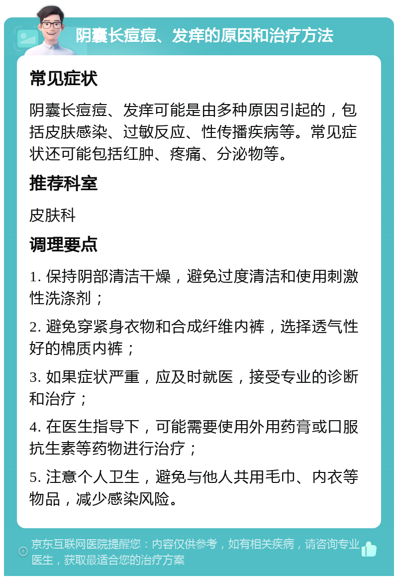 阴囊长痘痘、发痒的原因和治疗方法 常见症状 阴囊长痘痘、发痒可能是由多种原因引起的，包括皮肤感染、过敏反应、性传播疾病等。常见症状还可能包括红肿、疼痛、分泌物等。 推荐科室 皮肤科 调理要点 1. 保持阴部清洁干燥，避免过度清洁和使用刺激性洗涤剂； 2. 避免穿紧身衣物和合成纤维内裤，选择透气性好的棉质内裤； 3. 如果症状严重，应及时就医，接受专业的诊断和治疗； 4. 在医生指导下，可能需要使用外用药膏或口服抗生素等药物进行治疗； 5. 注意个人卫生，避免与他人共用毛巾、内衣等物品，减少感染风险。