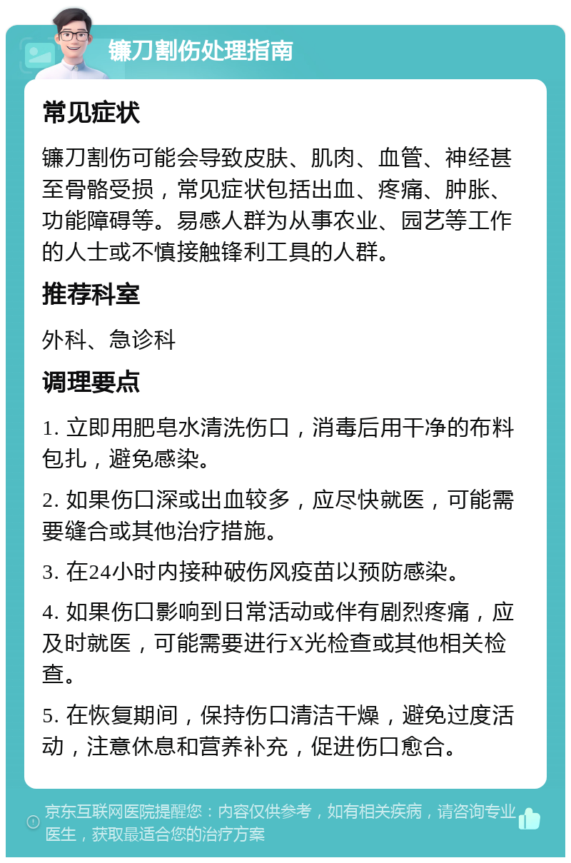 镰刀割伤处理指南 常见症状 镰刀割伤可能会导致皮肤、肌肉、血管、神经甚至骨骼受损，常见症状包括出血、疼痛、肿胀、功能障碍等。易感人群为从事农业、园艺等工作的人士或不慎接触锋利工具的人群。 推荐科室 外科、急诊科 调理要点 1. 立即用肥皂水清洗伤口，消毒后用干净的布料包扎，避免感染。 2. 如果伤口深或出血较多，应尽快就医，可能需要缝合或其他治疗措施。 3. 在24小时内接种破伤风疫苗以预防感染。 4. 如果伤口影响到日常活动或伴有剧烈疼痛，应及时就医，可能需要进行X光检查或其他相关检查。 5. 在恢复期间，保持伤口清洁干燥，避免过度活动，注意休息和营养补充，促进伤口愈合。