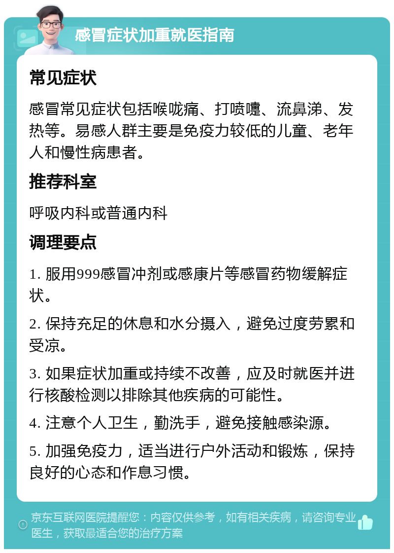 感冒症状加重就医指南 常见症状 感冒常见症状包括喉咙痛、打喷嚏、流鼻涕、发热等。易感人群主要是免疫力较低的儿童、老年人和慢性病患者。 推荐科室 呼吸内科或普通内科 调理要点 1. 服用999感冒冲剂或感康片等感冒药物缓解症状。 2. 保持充足的休息和水分摄入，避免过度劳累和受凉。 3. 如果症状加重或持续不改善，应及时就医并进行核酸检测以排除其他疾病的可能性。 4. 注意个人卫生，勤洗手，避免接触感染源。 5. 加强免疫力，适当进行户外活动和锻炼，保持良好的心态和作息习惯。