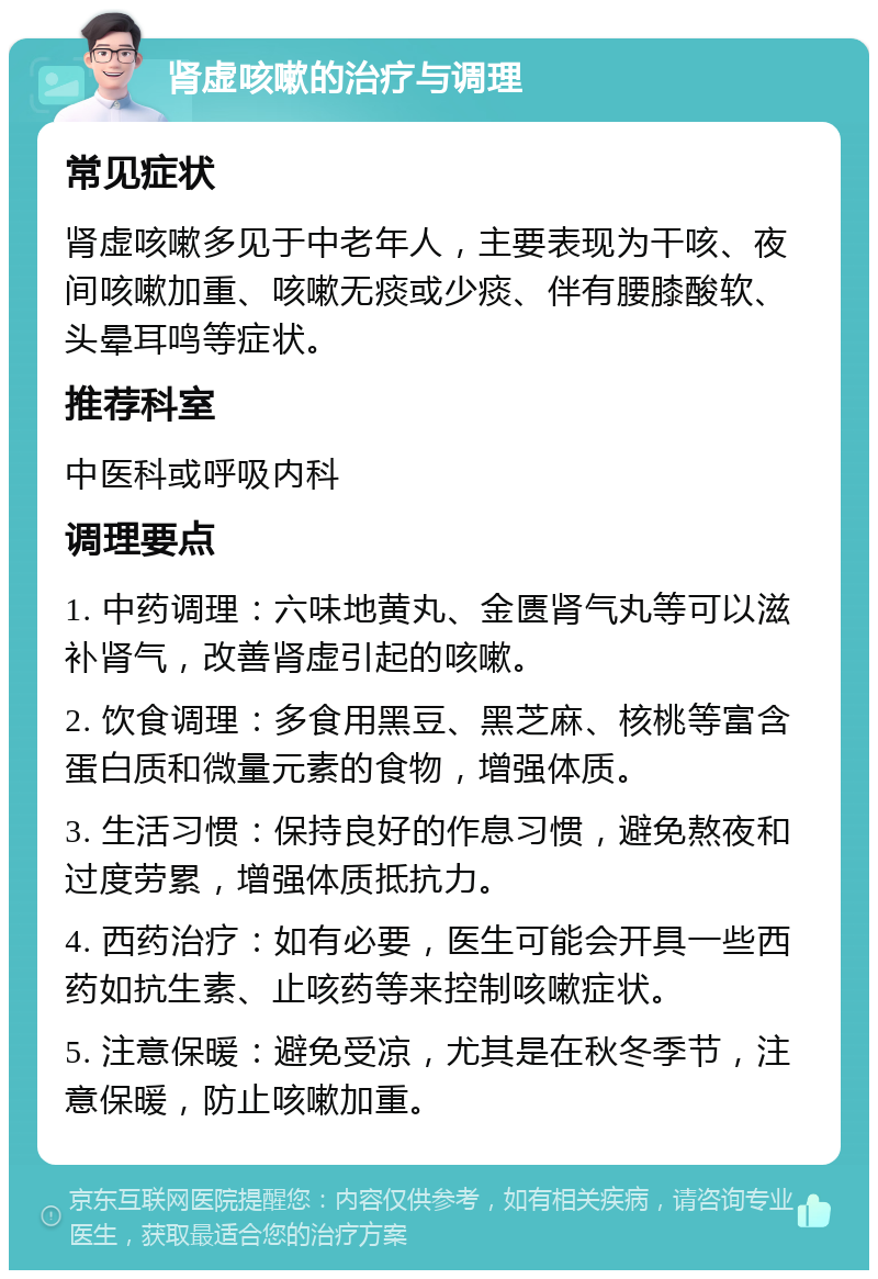 肾虚咳嗽的治疗与调理 常见症状 肾虚咳嗽多见于中老年人，主要表现为干咳、夜间咳嗽加重、咳嗽无痰或少痰、伴有腰膝酸软、头晕耳鸣等症状。 推荐科室 中医科或呼吸内科 调理要点 1. 中药调理：六味地黄丸、金匮肾气丸等可以滋补肾气，改善肾虚引起的咳嗽。 2. 饮食调理：多食用黑豆、黑芝麻、核桃等富含蛋白质和微量元素的食物，增强体质。 3. 生活习惯：保持良好的作息习惯，避免熬夜和过度劳累，增强体质抵抗力。 4. 西药治疗：如有必要，医生可能会开具一些西药如抗生素、止咳药等来控制咳嗽症状。 5. 注意保暖：避免受凉，尤其是在秋冬季节，注意保暖，防止咳嗽加重。