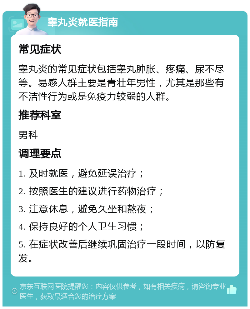 睾丸炎就医指南 常见症状 睾丸炎的常见症状包括睾丸肿胀、疼痛、尿不尽等。易感人群主要是青壮年男性，尤其是那些有不洁性行为或是免疫力较弱的人群。 推荐科室 男科 调理要点 1. 及时就医，避免延误治疗； 2. 按照医生的建议进行药物治疗； 3. 注意休息，避免久坐和熬夜； 4. 保持良好的个人卫生习惯； 5. 在症状改善后继续巩固治疗一段时间，以防复发。