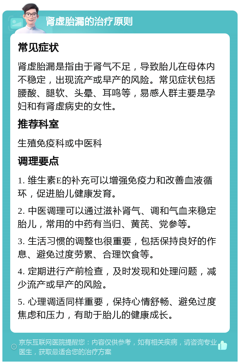 肾虚胎漏的治疗原则 常见症状 肾虚胎漏是指由于肾气不足，导致胎儿在母体内不稳定，出现流产或早产的风险。常见症状包括腰酸、腿软、头晕、耳鸣等，易感人群主要是孕妇和有肾虚病史的女性。 推荐科室 生殖免疫科或中医科 调理要点 1. 维生素E的补充可以增强免疫力和改善血液循环，促进胎儿健康发育。 2. 中医调理可以通过滋补肾气、调和气血来稳定胎儿，常用的中药有当归、黄芪、党参等。 3. 生活习惯的调整也很重要，包括保持良好的作息、避免过度劳累、合理饮食等。 4. 定期进行产前检查，及时发现和处理问题，减少流产或早产的风险。 5. 心理调适同样重要，保持心情舒畅、避免过度焦虑和压力，有助于胎儿的健康成长。