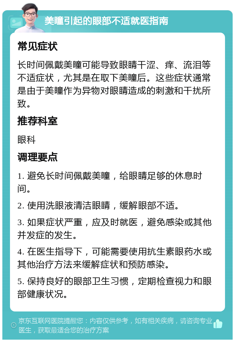 美瞳引起的眼部不适就医指南 常见症状 长时间佩戴美瞳可能导致眼睛干涩、痒、流泪等不适症状，尤其是在取下美瞳后。这些症状通常是由于美瞳作为异物对眼睛造成的刺激和干扰所致。 推荐科室 眼科 调理要点 1. 避免长时间佩戴美瞳，给眼睛足够的休息时间。 2. 使用洗眼液清洁眼睛，缓解眼部不适。 3. 如果症状严重，应及时就医，避免感染或其他并发症的发生。 4. 在医生指导下，可能需要使用抗生素眼药水或其他治疗方法来缓解症状和预防感染。 5. 保持良好的眼部卫生习惯，定期检查视力和眼部健康状况。