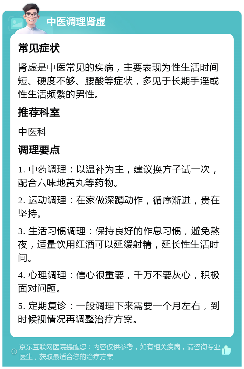 中医调理肾虚 常见症状 肾虚是中医常见的疾病，主要表现为性生活时间短、硬度不够、腰酸等症状，多见于长期手淫或性生活频繁的男性。 推荐科室 中医科 调理要点 1. 中药调理：以温补为主，建议换方子试一次，配合六味地黄丸等药物。 2. 运动调理：在家做深蹲动作，循序渐进，贵在坚持。 3. 生活习惯调理：保持良好的作息习惯，避免熬夜，适量饮用红酒可以延缓射精，延长性生活时间。 4. 心理调理：信心很重要，千万不要灰心，积极面对问题。 5. 定期复诊：一般调理下来需要一个月左右，到时候视情况再调整治疗方案。