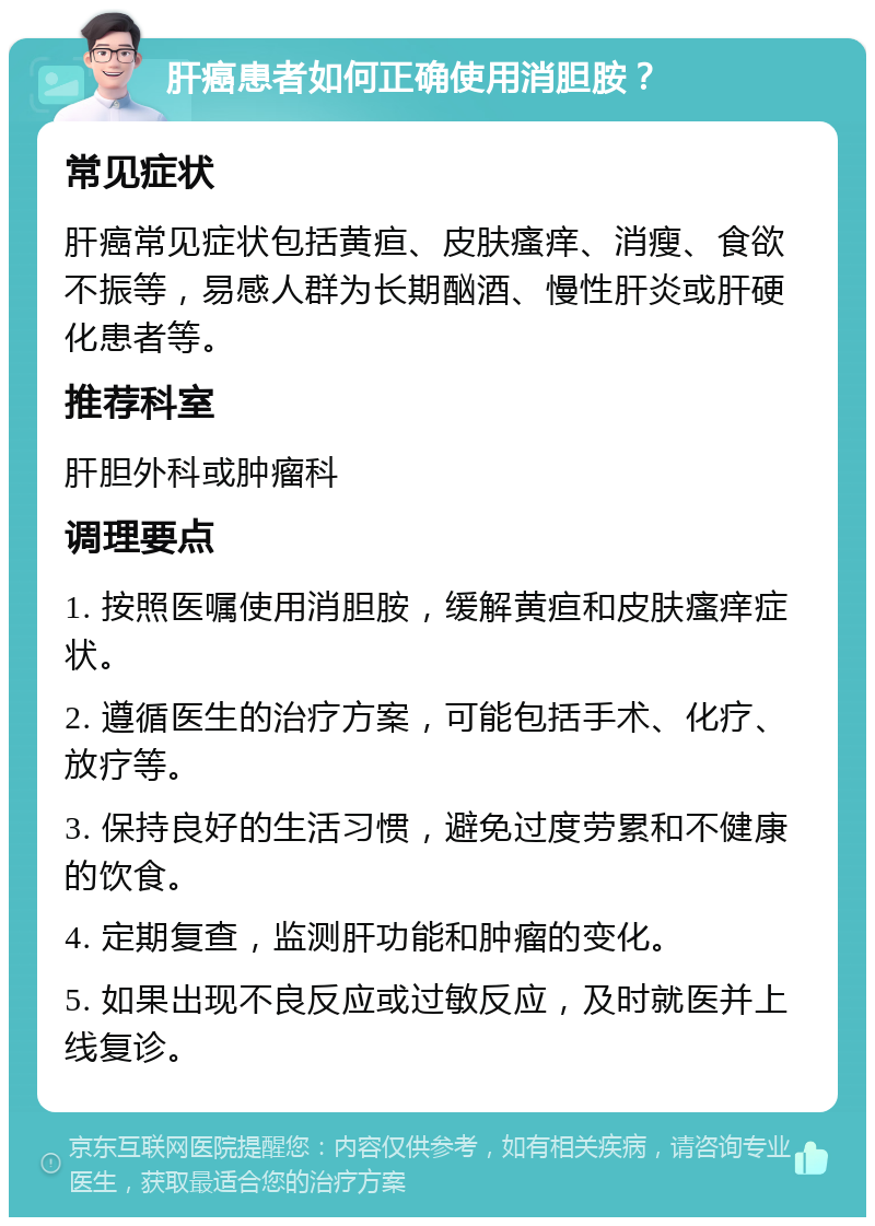 肝癌患者如何正确使用消胆胺？ 常见症状 肝癌常见症状包括黄疸、皮肤瘙痒、消瘦、食欲不振等，易感人群为长期酗酒、慢性肝炎或肝硬化患者等。 推荐科室 肝胆外科或肿瘤科 调理要点 1. 按照医嘱使用消胆胺，缓解黄疸和皮肤瘙痒症状。 2. 遵循医生的治疗方案，可能包括手术、化疗、放疗等。 3. 保持良好的生活习惯，避免过度劳累和不健康的饮食。 4. 定期复查，监测肝功能和肿瘤的变化。 5. 如果出现不良反应或过敏反应，及时就医并上线复诊。