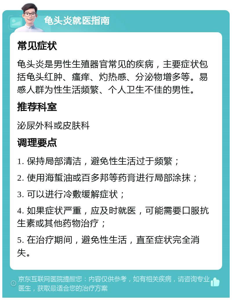 龟头炎就医指南 常见症状 龟头炎是男性生殖器官常见的疾病，主要症状包括龟头红肿、瘙痒、灼热感、分泌物增多等。易感人群为性生活频繁、个人卫生不佳的男性。 推荐科室 泌尿外科或皮肤科 调理要点 1. 保持局部清洁，避免性生活过于频繁； 2. 使用海蜇油或百多邦等药膏进行局部涂抹； 3. 可以进行冷敷缓解症状； 4. 如果症状严重，应及时就医，可能需要口服抗生素或其他药物治疗； 5. 在治疗期间，避免性生活，直至症状完全消失。