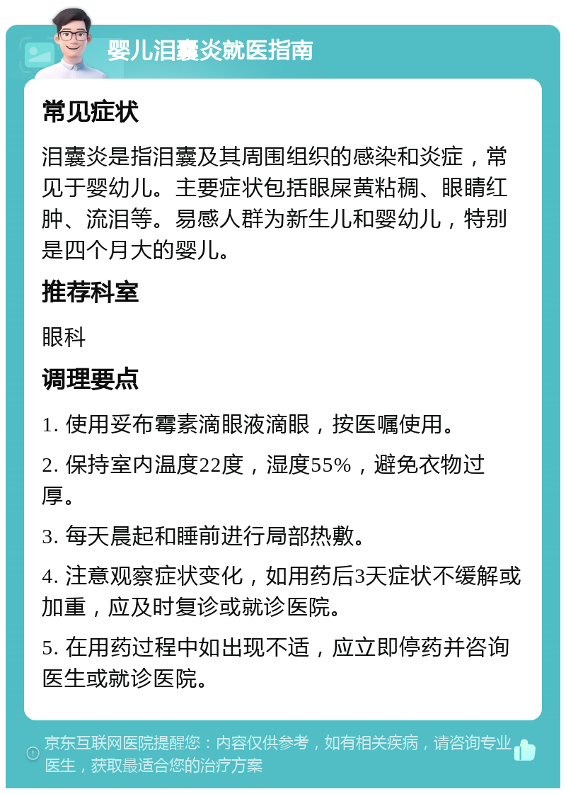 婴儿泪囊炎就医指南 常见症状 泪囊炎是指泪囊及其周围组织的感染和炎症，常见于婴幼儿。主要症状包括眼屎黄粘稠、眼睛红肿、流泪等。易感人群为新生儿和婴幼儿，特别是四个月大的婴儿。 推荐科室 眼科 调理要点 1. 使用妥布霉素滴眼液滴眼，按医嘱使用。 2. 保持室内温度22度，湿度55%，避免衣物过厚。 3. 每天晨起和睡前进行局部热敷。 4. 注意观察症状变化，如用药后3天症状不缓解或加重，应及时复诊或就诊医院。 5. 在用药过程中如出现不适，应立即停药并咨询医生或就诊医院。