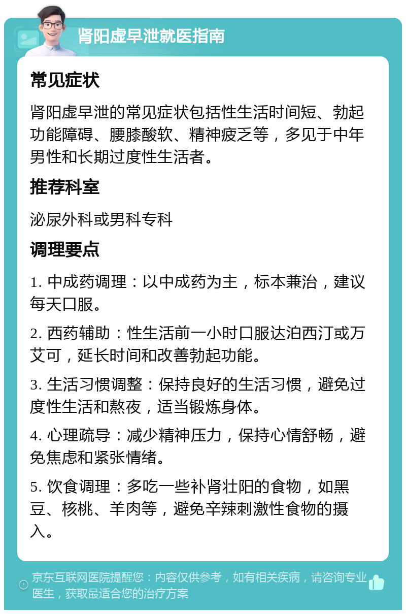 肾阳虚早泄就医指南 常见症状 肾阳虚早泄的常见症状包括性生活时间短、勃起功能障碍、腰膝酸软、精神疲乏等，多见于中年男性和长期过度性生活者。 推荐科室 泌尿外科或男科专科 调理要点 1. 中成药调理：以中成药为主，标本兼治，建议每天口服。 2. 西药辅助：性生活前一小时口服达泊西汀或万艾可，延长时间和改善勃起功能。 3. 生活习惯调整：保持良好的生活习惯，避免过度性生活和熬夜，适当锻炼身体。 4. 心理疏导：减少精神压力，保持心情舒畅，避免焦虑和紧张情绪。 5. 饮食调理：多吃一些补肾壮阳的食物，如黑豆、核桃、羊肉等，避免辛辣刺激性食物的摄入。