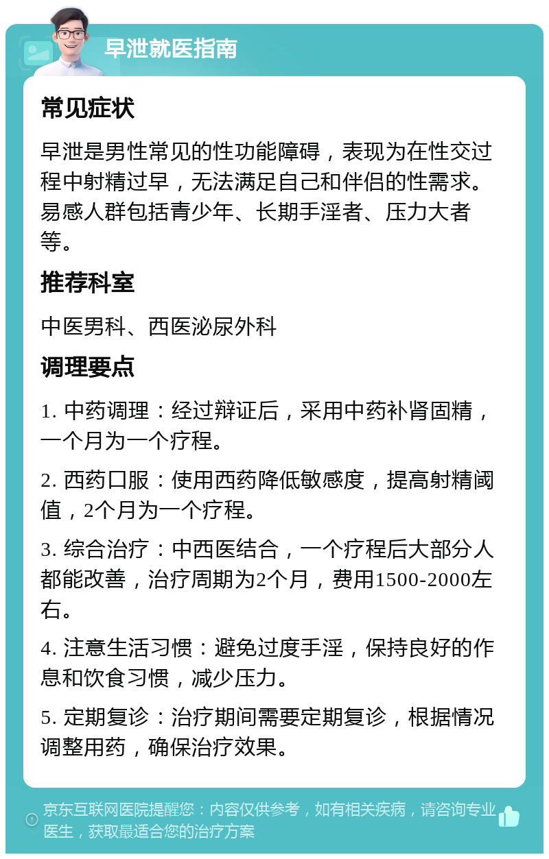 早泄就医指南 常见症状 早泄是男性常见的性功能障碍，表现为在性交过程中射精过早，无法满足自己和伴侣的性需求。易感人群包括青少年、长期手淫者、压力大者等。 推荐科室 中医男科、西医泌尿外科 调理要点 1. 中药调理：经过辩证后，采用中药补肾固精，一个月为一个疗程。 2. 西药口服：使用西药降低敏感度，提高射精阈值，2个月为一个疗程。 3. 综合治疗：中西医结合，一个疗程后大部分人都能改善，治疗周期为2个月，费用1500-2000左右。 4. 注意生活习惯：避免过度手淫，保持良好的作息和饮食习惯，减少压力。 5. 定期复诊：治疗期间需要定期复诊，根据情况调整用药，确保治疗效果。