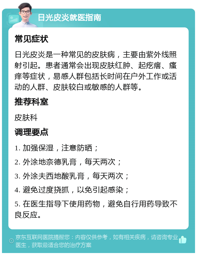 日光皮炎就医指南 常见症状 日光皮炎是一种常见的皮肤病，主要由紫外线照射引起。患者通常会出现皮肤红肿、起疙瘩、瘙痒等症状，易感人群包括长时间在户外工作或活动的人群、皮肤较白或敏感的人群等。 推荐科室 皮肤科 调理要点 1. 加强保湿，注意防晒； 2. 外涂地奈德乳膏，每天两次； 3. 外涂夫西地酸乳膏，每天两次； 4. 避免过度挠抓，以免引起感染； 5. 在医生指导下使用药物，避免自行用药导致不良反应。