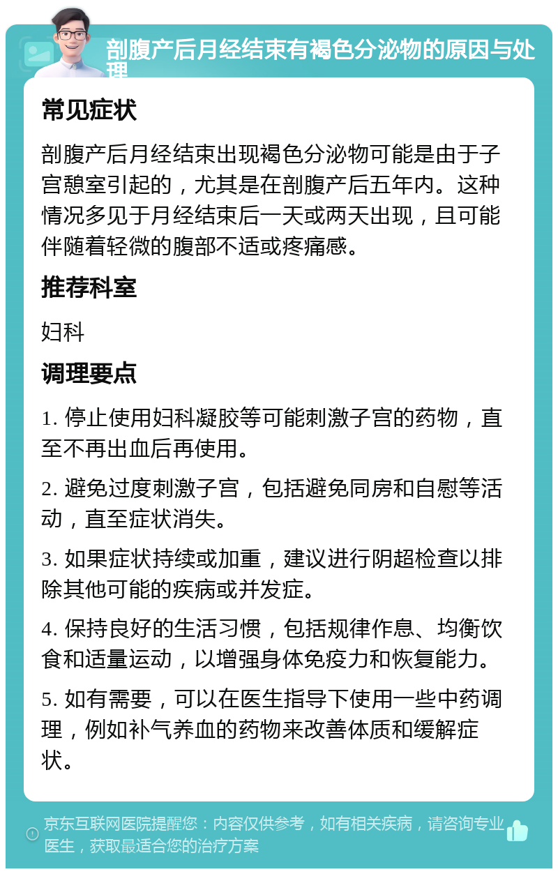 剖腹产后月经结束有褐色分泌物的原因与处理 常见症状 剖腹产后月经结束出现褐色分泌物可能是由于子宫憩室引起的，尤其是在剖腹产后五年内。这种情况多见于月经结束后一天或两天出现，且可能伴随着轻微的腹部不适或疼痛感。 推荐科室 妇科 调理要点 1. 停止使用妇科凝胶等可能刺激子宫的药物，直至不再出血后再使用。 2. 避免过度刺激子宫，包括避免同房和自慰等活动，直至症状消失。 3. 如果症状持续或加重，建议进行阴超检查以排除其他可能的疾病或并发症。 4. 保持良好的生活习惯，包括规律作息、均衡饮食和适量运动，以增强身体免疫力和恢复能力。 5. 如有需要，可以在医生指导下使用一些中药调理，例如补气养血的药物来改善体质和缓解症状。