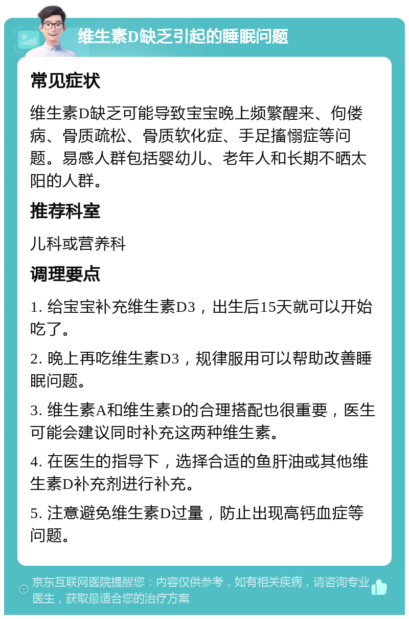 维生素D缺乏引起的睡眠问题 常见症状 维生素D缺乏可能导致宝宝晚上频繁醒来、佝偻病、骨质疏松、骨质软化症、手足搐愵症等问题。易感人群包括婴幼儿、老年人和长期不晒太阳的人群。 推荐科室 儿科或营养科 调理要点 1. 给宝宝补充维生素D3，出生后15天就可以开始吃了。 2. 晚上再吃维生素D3，规律服用可以帮助改善睡眠问题。 3. 维生素A和维生素D的合理搭配也很重要，医生可能会建议同时补充这两种维生素。 4. 在医生的指导下，选择合适的鱼肝油或其他维生素D补充剂进行补充。 5. 注意避免维生素D过量，防止出现高钙血症等问题。