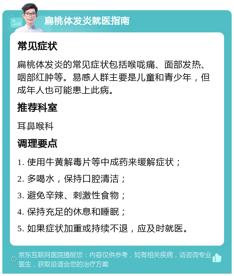 扁桃体发炎就医指南 常见症状 扁桃体发炎的常见症状包括喉咙痛、面部发热、咽部红肿等。易感人群主要是儿童和青少年，但成年人也可能患上此病。 推荐科室 耳鼻喉科 调理要点 1. 使用牛黄解毒片等中成药来缓解症状； 2. 多喝水，保持口腔清洁； 3. 避免辛辣、刺激性食物； 4. 保持充足的休息和睡眠； 5. 如果症状加重或持续不退，应及时就医。