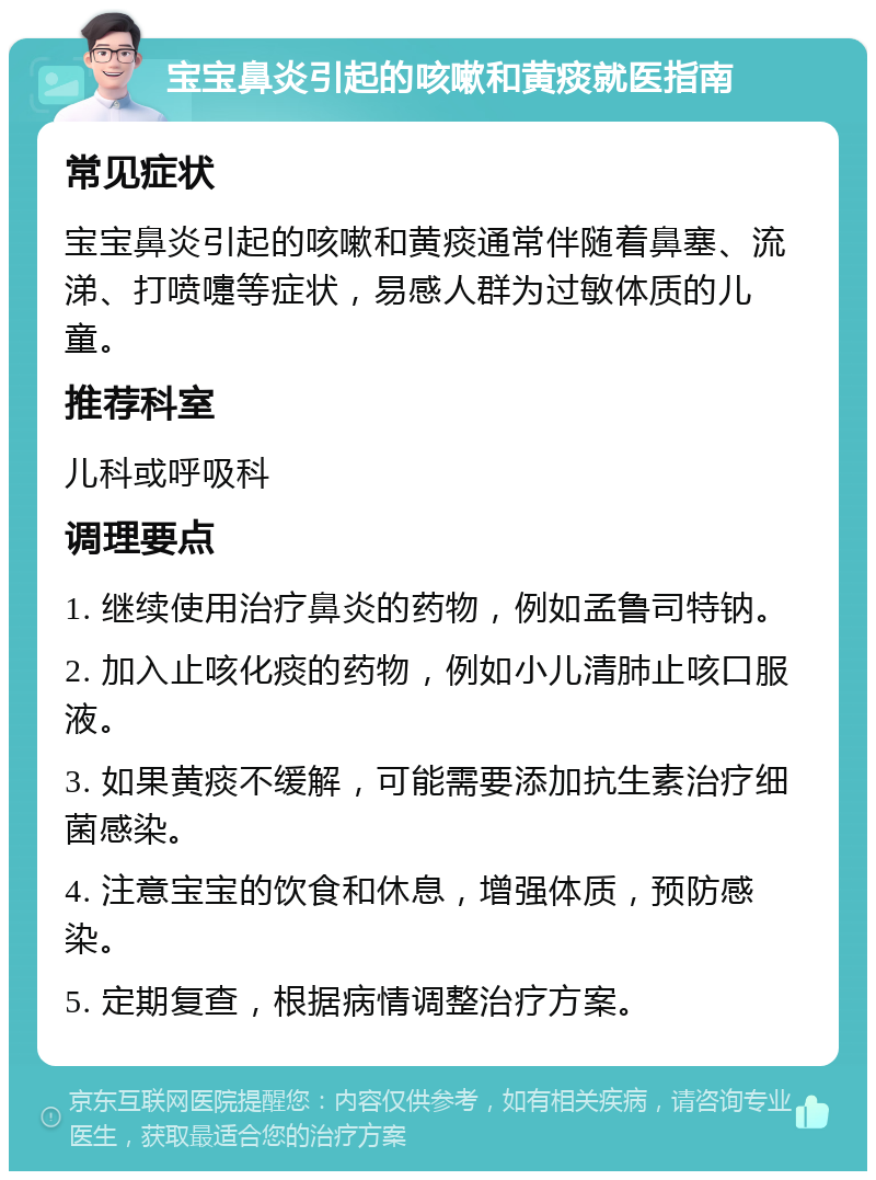 宝宝鼻炎引起的咳嗽和黄痰就医指南 常见症状 宝宝鼻炎引起的咳嗽和黄痰通常伴随着鼻塞、流涕、打喷嚏等症状，易感人群为过敏体质的儿童。 推荐科室 儿科或呼吸科 调理要点 1. 继续使用治疗鼻炎的药物，例如孟鲁司特钠。 2. 加入止咳化痰的药物，例如小儿清肺止咳口服液。 3. 如果黄痰不缓解，可能需要添加抗生素治疗细菌感染。 4. 注意宝宝的饮食和休息，增强体质，预防感染。 5. 定期复查，根据病情调整治疗方案。