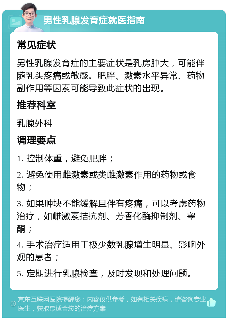 男性乳腺发育症就医指南 常见症状 男性乳腺发育症的主要症状是乳房肿大，可能伴随乳头疼痛或敏感。肥胖、激素水平异常、药物副作用等因素可能导致此症状的出现。 推荐科室 乳腺外科 调理要点 1. 控制体重，避免肥胖； 2. 避免使用雌激素或类雌激素作用的药物或食物； 3. 如果肿块不能缓解且伴有疼痛，可以考虑药物治疗，如雌激素拮抗剂、芳香化酶抑制剂、睾酮； 4. 手术治疗适用于极少数乳腺增生明显、影响外观的患者； 5. 定期进行乳腺检查，及时发现和处理问题。