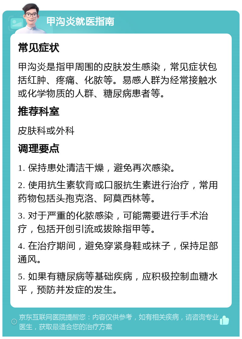 甲沟炎就医指南 常见症状 甲沟炎是指甲周围的皮肤发生感染，常见症状包括红肿、疼痛、化脓等。易感人群为经常接触水或化学物质的人群、糖尿病患者等。 推荐科室 皮肤科或外科 调理要点 1. 保持患处清洁干燥，避免再次感染。 2. 使用抗生素软膏或口服抗生素进行治疗，常用药物包括头孢克洛、阿莫西林等。 3. 对于严重的化脓感染，可能需要进行手术治疗，包括开创引流或拔除指甲等。 4. 在治疗期间，避免穿紧身鞋或袜子，保持足部通风。 5. 如果有糖尿病等基础疾病，应积极控制血糖水平，预防并发症的发生。