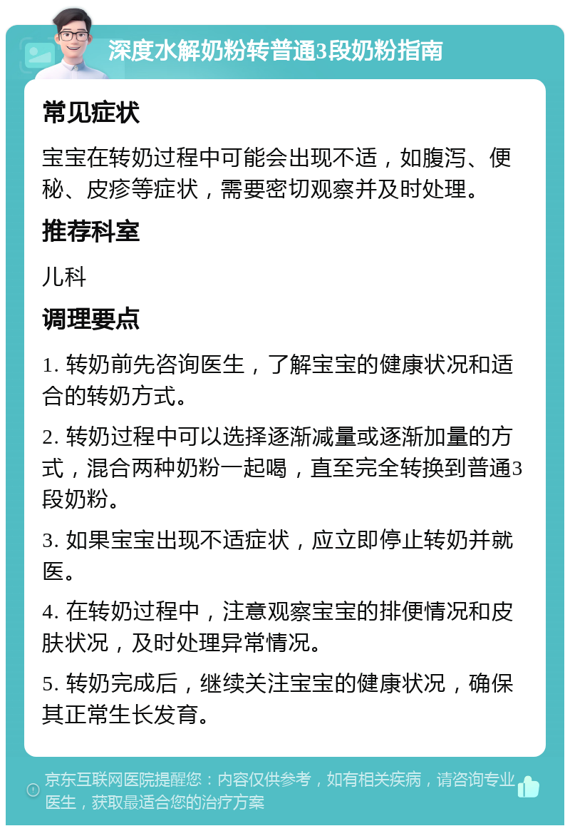 深度水解奶粉转普通3段奶粉指南 常见症状 宝宝在转奶过程中可能会出现不适，如腹泻、便秘、皮疹等症状，需要密切观察并及时处理。 推荐科室 儿科 调理要点 1. 转奶前先咨询医生，了解宝宝的健康状况和适合的转奶方式。 2. 转奶过程中可以选择逐渐减量或逐渐加量的方式，混合两种奶粉一起喝，直至完全转换到普通3段奶粉。 3. 如果宝宝出现不适症状，应立即停止转奶并就医。 4. 在转奶过程中，注意观察宝宝的排便情况和皮肤状况，及时处理异常情况。 5. 转奶完成后，继续关注宝宝的健康状况，确保其正常生长发育。