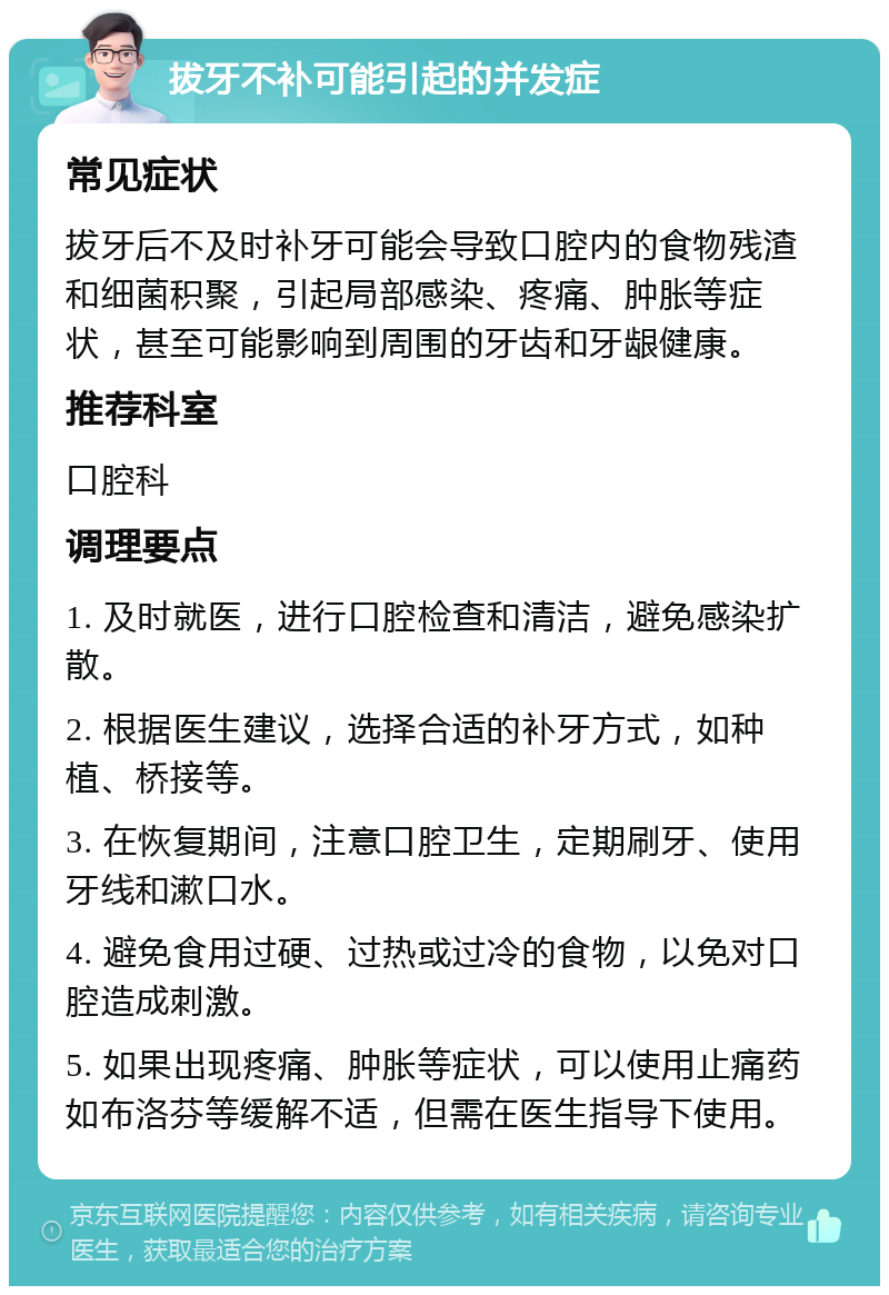 拔牙不补可能引起的并发症 常见症状 拔牙后不及时补牙可能会导致口腔内的食物残渣和细菌积聚，引起局部感染、疼痛、肿胀等症状，甚至可能影响到周围的牙齿和牙龈健康。 推荐科室 口腔科 调理要点 1. 及时就医，进行口腔检查和清洁，避免感染扩散。 2. 根据医生建议，选择合适的补牙方式，如种植、桥接等。 3. 在恢复期间，注意口腔卫生，定期刷牙、使用牙线和漱口水。 4. 避免食用过硬、过热或过冷的食物，以免对口腔造成刺激。 5. 如果出现疼痛、肿胀等症状，可以使用止痛药如布洛芬等缓解不适，但需在医生指导下使用。