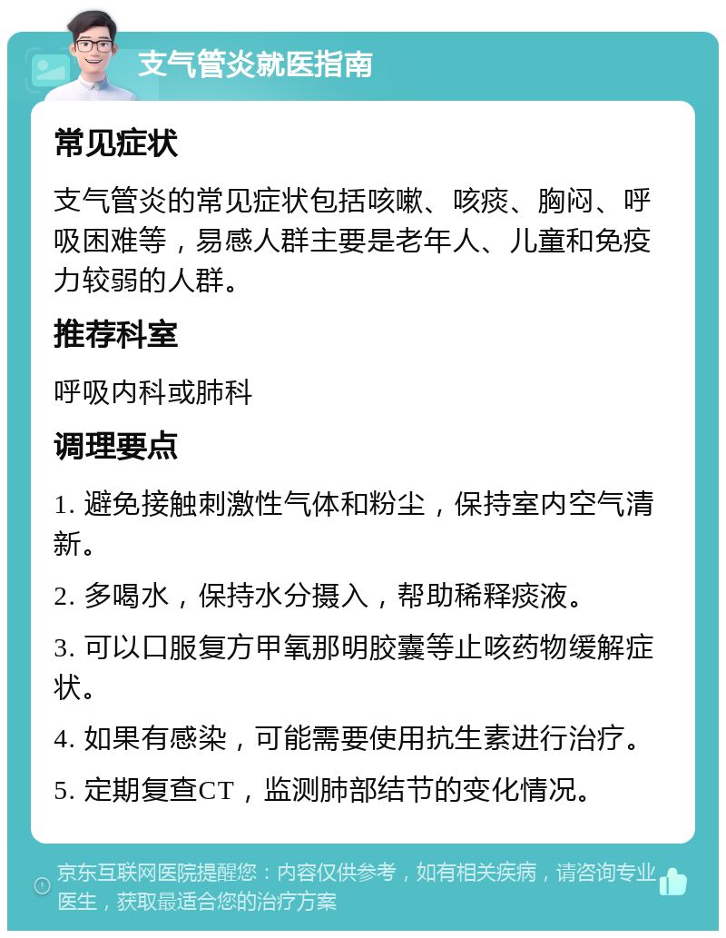 支气管炎就医指南 常见症状 支气管炎的常见症状包括咳嗽、咳痰、胸闷、呼吸困难等，易感人群主要是老年人、儿童和免疫力较弱的人群。 推荐科室 呼吸内科或肺科 调理要点 1. 避免接触刺激性气体和粉尘，保持室内空气清新。 2. 多喝水，保持水分摄入，帮助稀释痰液。 3. 可以口服复方甲氧那明胶囊等止咳药物缓解症状。 4. 如果有感染，可能需要使用抗生素进行治疗。 5. 定期复查CT，监测肺部结节的变化情况。