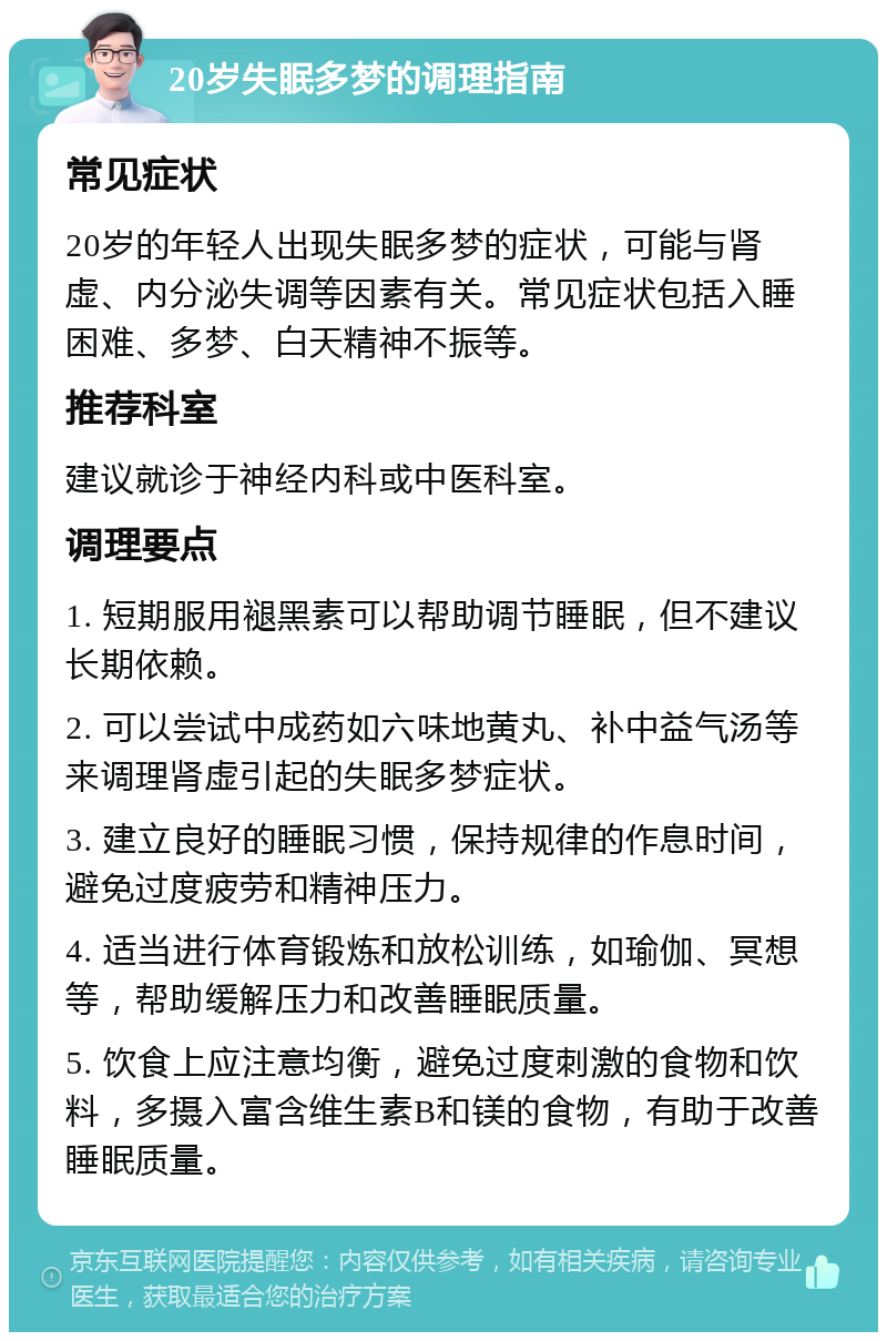 20岁失眠多梦的调理指南 常见症状 20岁的年轻人出现失眠多梦的症状，可能与肾虚、内分泌失调等因素有关。常见症状包括入睡困难、多梦、白天精神不振等。 推荐科室 建议就诊于神经内科或中医科室。 调理要点 1. 短期服用褪黑素可以帮助调节睡眠，但不建议长期依赖。 2. 可以尝试中成药如六味地黄丸、补中益气汤等来调理肾虚引起的失眠多梦症状。 3. 建立良好的睡眠习惯，保持规律的作息时间，避免过度疲劳和精神压力。 4. 适当进行体育锻炼和放松训练，如瑜伽、冥想等，帮助缓解压力和改善睡眠质量。 5. 饮食上应注意均衡，避免过度刺激的食物和饮料，多摄入富含维生素B和镁的食物，有助于改善睡眠质量。