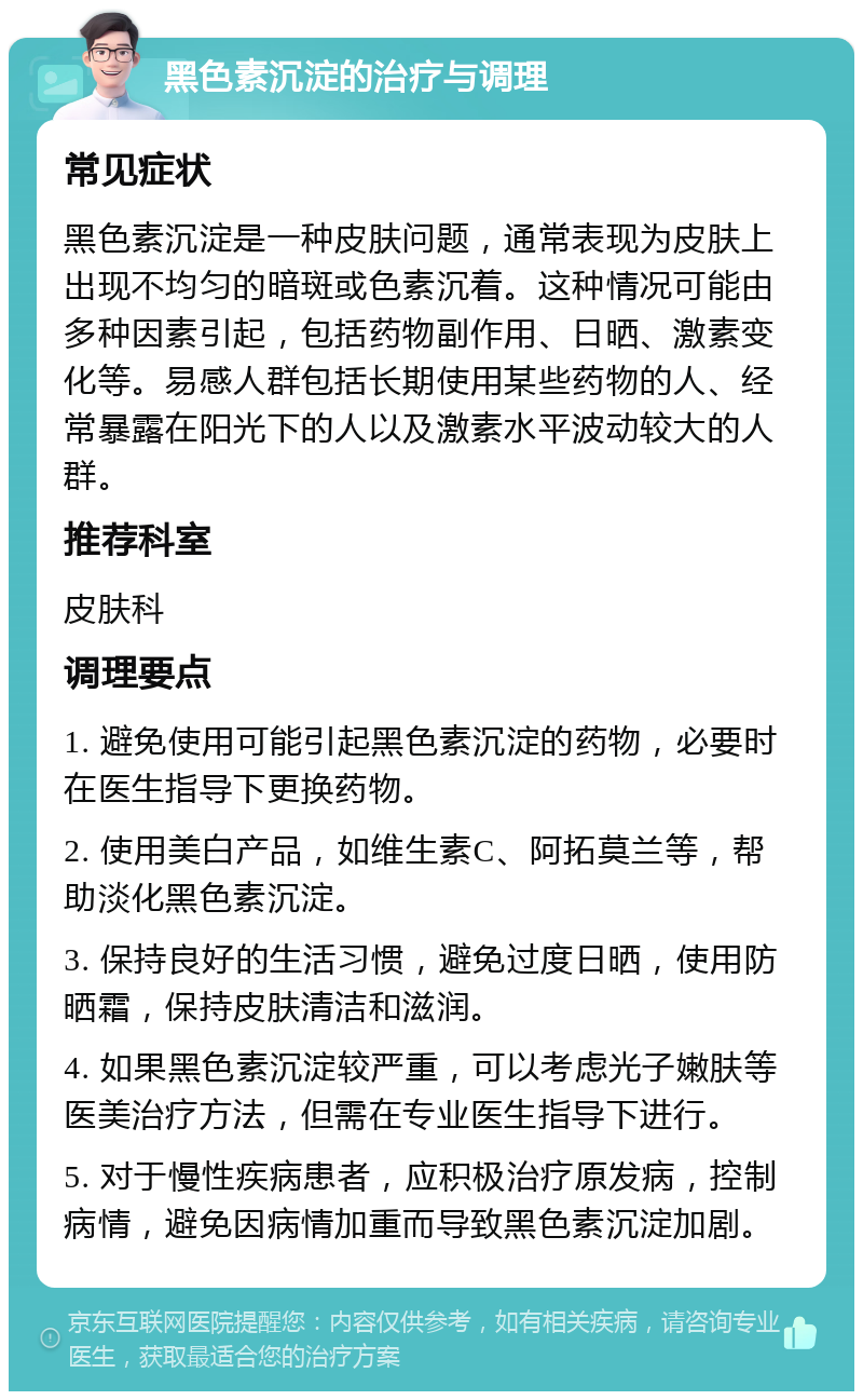 黑色素沉淀的治疗与调理 常见症状 黑色素沉淀是一种皮肤问题，通常表现为皮肤上出现不均匀的暗斑或色素沉着。这种情况可能由多种因素引起，包括药物副作用、日晒、激素变化等。易感人群包括长期使用某些药物的人、经常暴露在阳光下的人以及激素水平波动较大的人群。 推荐科室 皮肤科 调理要点 1. 避免使用可能引起黑色素沉淀的药物，必要时在医生指导下更换药物。 2. 使用美白产品，如维生素C、阿拓莫兰等，帮助淡化黑色素沉淀。 3. 保持良好的生活习惯，避免过度日晒，使用防晒霜，保持皮肤清洁和滋润。 4. 如果黑色素沉淀较严重，可以考虑光子嫩肤等医美治疗方法，但需在专业医生指导下进行。 5. 对于慢性疾病患者，应积极治疗原发病，控制病情，避免因病情加重而导致黑色素沉淀加剧。