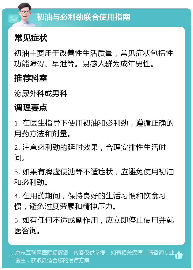 初油与必利劲联合使用指南 常见症状 初油主要用于改善性生活质量，常见症状包括性功能障碍、早泄等。易感人群为成年男性。 推荐科室 泌尿外科或男科 调理要点 1. 在医生指导下使用初油和必利劲，遵循正确的用药方法和剂量。 2. 注意必利劲的延时效果，合理安排性生活时间。 3. 如果有脾虚便溏等不适症状，应避免使用初油和必利劲。 4. 在用药期间，保持良好的生活习惯和饮食习惯，避免过度劳累和精神压力。 5. 如有任何不适或副作用，应立即停止使用并就医咨询。