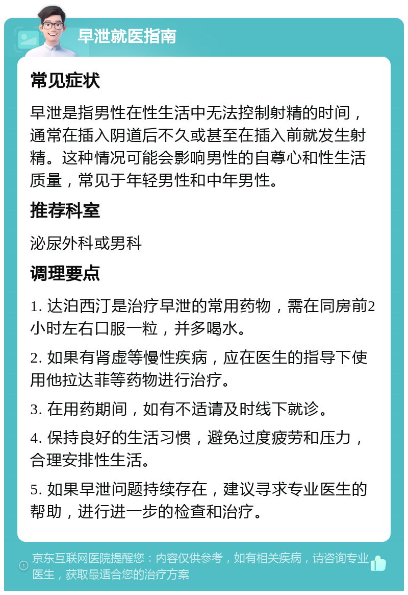 早泄就医指南 常见症状 早泄是指男性在性生活中无法控制射精的时间，通常在插入阴道后不久或甚至在插入前就发生射精。这种情况可能会影响男性的自尊心和性生活质量，常见于年轻男性和中年男性。 推荐科室 泌尿外科或男科 调理要点 1. 达泊西汀是治疗早泄的常用药物，需在同房前2小时左右口服一粒，并多喝水。 2. 如果有肾虚等慢性疾病，应在医生的指导下使用他拉达菲等药物进行治疗。 3. 在用药期间，如有不适请及时线下就诊。 4. 保持良好的生活习惯，避免过度疲劳和压力，合理安排性生活。 5. 如果早泄问题持续存在，建议寻求专业医生的帮助，进行进一步的检查和治疗。