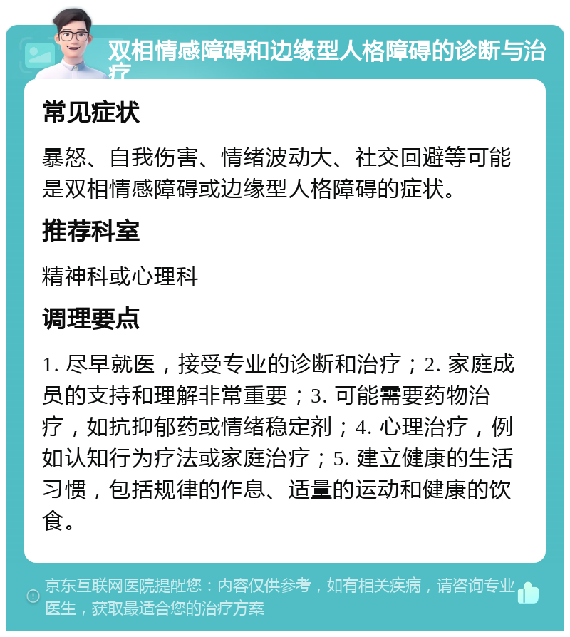 双相情感障碍和边缘型人格障碍的诊断与治疗 常见症状 暴怒、自我伤害、情绪波动大、社交回避等可能是双相情感障碍或边缘型人格障碍的症状。 推荐科室 精神科或心理科 调理要点 1. 尽早就医，接受专业的诊断和治疗；2. 家庭成员的支持和理解非常重要；3. 可能需要药物治疗，如抗抑郁药或情绪稳定剂；4. 心理治疗，例如认知行为疗法或家庭治疗；5. 建立健康的生活习惯，包括规律的作息、适量的运动和健康的饮食。