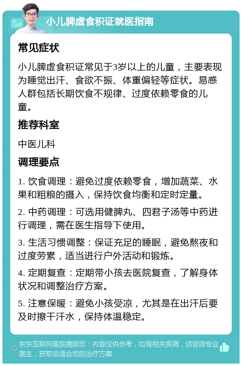 小儿脾虚食积证就医指南 常见症状 小儿脾虚食积证常见于3岁以上的儿童，主要表现为睡觉出汗、食欲不振、体重偏轻等症状。易感人群包括长期饮食不规律、过度依赖零食的儿童。 推荐科室 中医儿科 调理要点 1. 饮食调理：避免过度依赖零食，增加蔬菜、水果和粗粮的摄入，保持饮食均衡和定时定量。 2. 中药调理：可选用健脾丸、四君子汤等中药进行调理，需在医生指导下使用。 3. 生活习惯调整：保证充足的睡眠，避免熬夜和过度劳累，适当进行户外活动和锻炼。 4. 定期复查：定期带小孩去医院复查，了解身体状况和调整治疗方案。 5. 注意保暖：避免小孩受凉，尤其是在出汗后要及时擦干汗水，保持体温稳定。