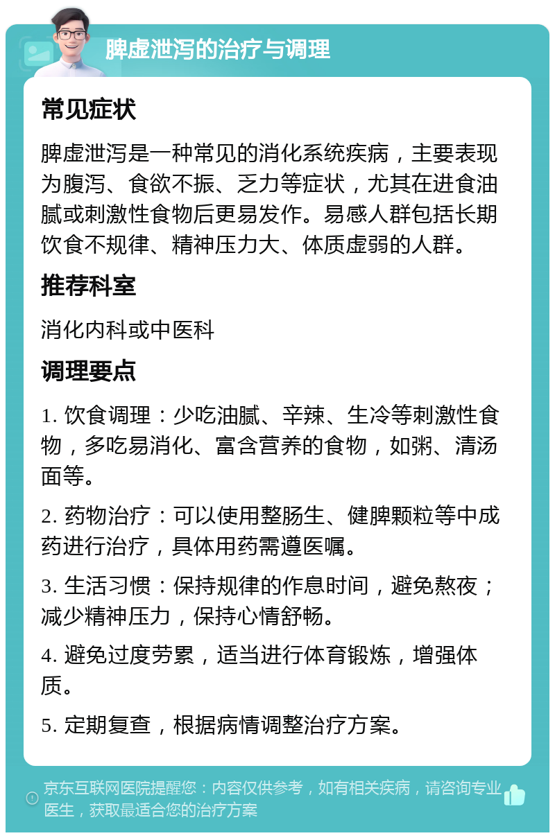 脾虚泄泻的治疗与调理 常见症状 脾虚泄泻是一种常见的消化系统疾病，主要表现为腹泻、食欲不振、乏力等症状，尤其在进食油腻或刺激性食物后更易发作。易感人群包括长期饮食不规律、精神压力大、体质虚弱的人群。 推荐科室 消化内科或中医科 调理要点 1. 饮食调理：少吃油腻、辛辣、生冷等刺激性食物，多吃易消化、富含营养的食物，如粥、清汤面等。 2. 药物治疗：可以使用整肠生、健脾颗粒等中成药进行治疗，具体用药需遵医嘱。 3. 生活习惯：保持规律的作息时间，避免熬夜；减少精神压力，保持心情舒畅。 4. 避免过度劳累，适当进行体育锻炼，增强体质。 5. 定期复查，根据病情调整治疗方案。