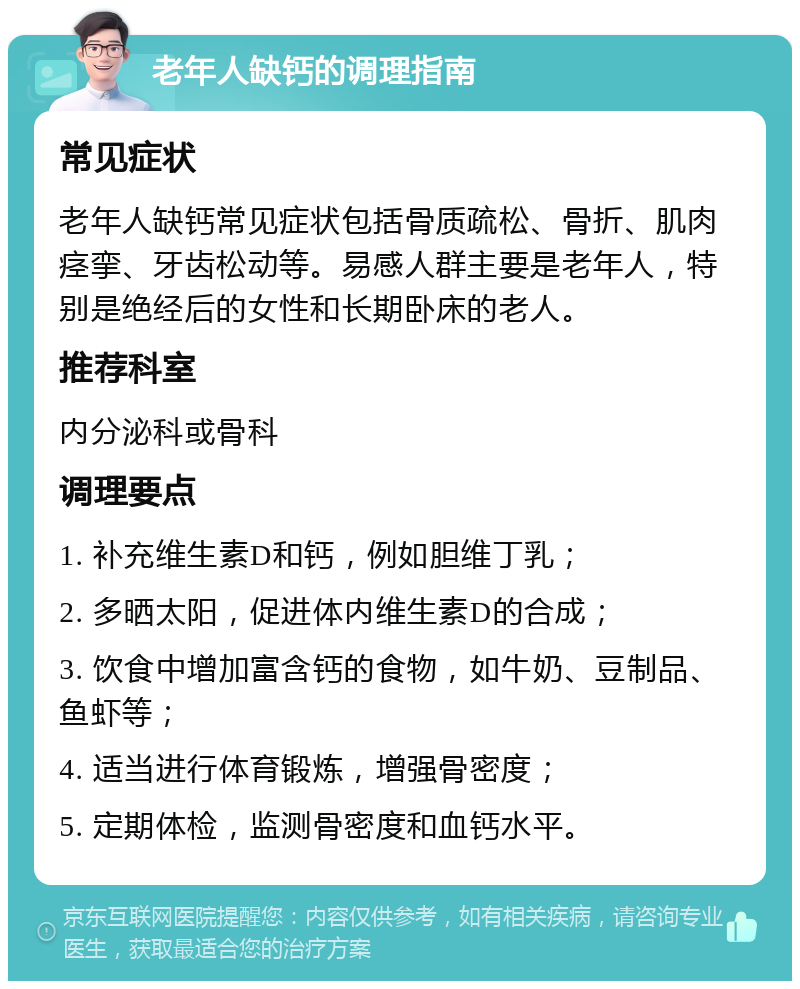 老年人缺钙的调理指南 常见症状 老年人缺钙常见症状包括骨质疏松、骨折、肌肉痉挛、牙齿松动等。易感人群主要是老年人，特别是绝经后的女性和长期卧床的老人。 推荐科室 内分泌科或骨科 调理要点 1. 补充维生素D和钙，例如胆维丁乳； 2. 多晒太阳，促进体内维生素D的合成； 3. 饮食中增加富含钙的食物，如牛奶、豆制品、鱼虾等； 4. 适当进行体育锻炼，增强骨密度； 5. 定期体检，监测骨密度和血钙水平。