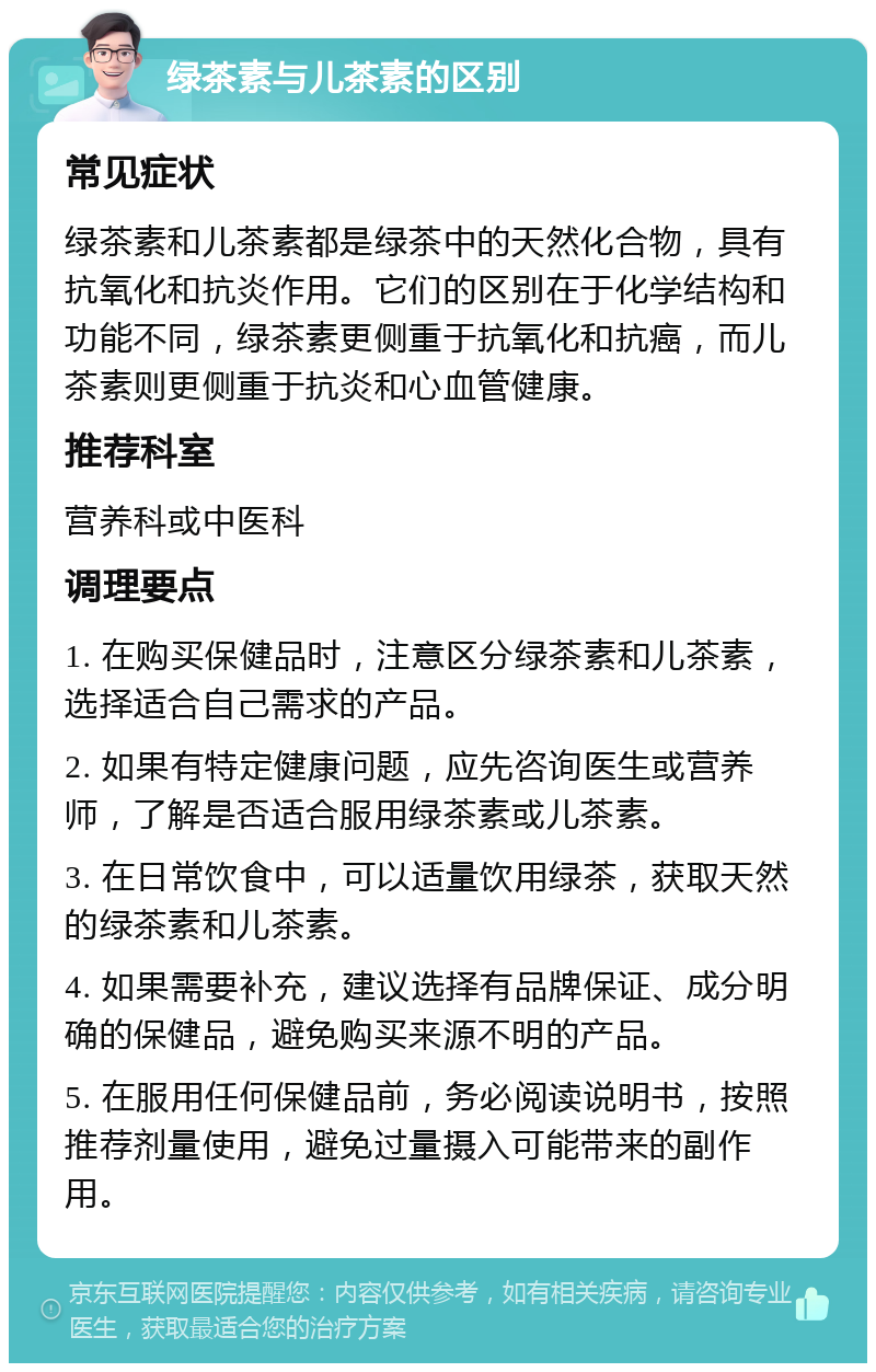 绿茶素与儿茶素的区别 常见症状 绿茶素和儿茶素都是绿茶中的天然化合物，具有抗氧化和抗炎作用。它们的区别在于化学结构和功能不同，绿茶素更侧重于抗氧化和抗癌，而儿茶素则更侧重于抗炎和心血管健康。 推荐科室 营养科或中医科 调理要点 1. 在购买保健品时，注意区分绿茶素和儿茶素，选择适合自己需求的产品。 2. 如果有特定健康问题，应先咨询医生或营养师，了解是否适合服用绿茶素或儿茶素。 3. 在日常饮食中，可以适量饮用绿茶，获取天然的绿茶素和儿茶素。 4. 如果需要补充，建议选择有品牌保证、成分明确的保健品，避免购买来源不明的产品。 5. 在服用任何保健品前，务必阅读说明书，按照推荐剂量使用，避免过量摄入可能带来的副作用。