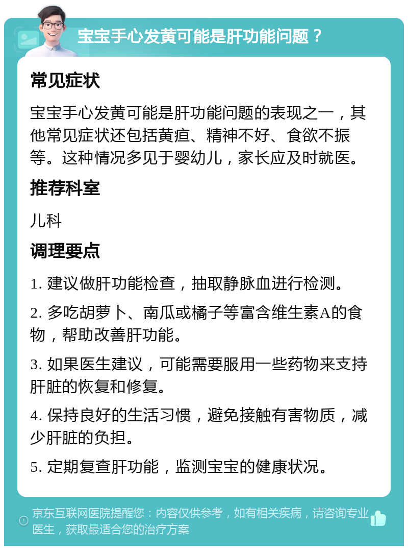 宝宝手心发黄可能是肝功能问题？ 常见症状 宝宝手心发黄可能是肝功能问题的表现之一，其他常见症状还包括黄疸、精神不好、食欲不振等。这种情况多见于婴幼儿，家长应及时就医。 推荐科室 儿科 调理要点 1. 建议做肝功能检查，抽取静脉血进行检测。 2. 多吃胡萝卜、南瓜或橘子等富含维生素A的食物，帮助改善肝功能。 3. 如果医生建议，可能需要服用一些药物来支持肝脏的恢复和修复。 4. 保持良好的生活习惯，避免接触有害物质，减少肝脏的负担。 5. 定期复查肝功能，监测宝宝的健康状况。