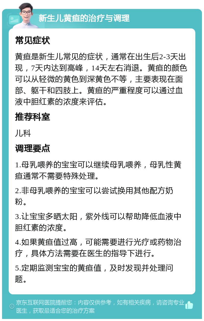 新生儿黄疸的治疗与调理 常见症状 黄疸是新生儿常见的症状，通常在出生后2-3天出现，7天内达到高峰，14天左右消退。黄疸的颜色可以从轻微的黄色到深黄色不等，主要表现在面部、躯干和四肢上。黄疸的严重程度可以通过血液中胆红素的浓度来评估。 推荐科室 儿科 调理要点 1.母乳喂养的宝宝可以继续母乳喂养，母乳性黄疸通常不需要特殊处理。 2.非母乳喂养的宝宝可以尝试换用其他配方奶粉。 3.让宝宝多晒太阳，紫外线可以帮助降低血液中胆红素的浓度。 4.如果黄疸值过高，可能需要进行光疗或药物治疗，具体方法需要在医生的指导下进行。 5.定期监测宝宝的黄疸值，及时发现并处理问题。