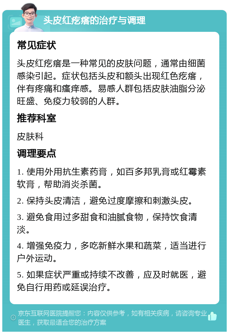 头皮红疙瘩的治疗与调理 常见症状 头皮红疙瘩是一种常见的皮肤问题，通常由细菌感染引起。症状包括头皮和额头出现红色疙瘩，伴有疼痛和瘙痒感。易感人群包括皮肤油脂分泌旺盛、免疫力较弱的人群。 推荐科室 皮肤科 调理要点 1. 使用外用抗生素药膏，如百多邦乳膏或红霉素软膏，帮助消炎杀菌。 2. 保持头皮清洁，避免过度摩擦和刺激头皮。 3. 避免食用过多甜食和油腻食物，保持饮食清淡。 4. 增强免疫力，多吃新鲜水果和蔬菜，适当进行户外运动。 5. 如果症状严重或持续不改善，应及时就医，避免自行用药或延误治疗。