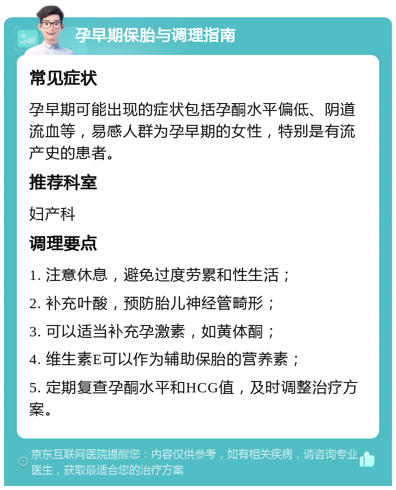 孕早期保胎与调理指南 常见症状 孕早期可能出现的症状包括孕酮水平偏低、阴道流血等，易感人群为孕早期的女性，特别是有流产史的患者。 推荐科室 妇产科 调理要点 1. 注意休息，避免过度劳累和性生活； 2. 补充叶酸，预防胎儿神经管畸形； 3. 可以适当补充孕激素，如黄体酮； 4. 维生素E可以作为辅助保胎的营养素； 5. 定期复查孕酮水平和HCG值，及时调整治疗方案。