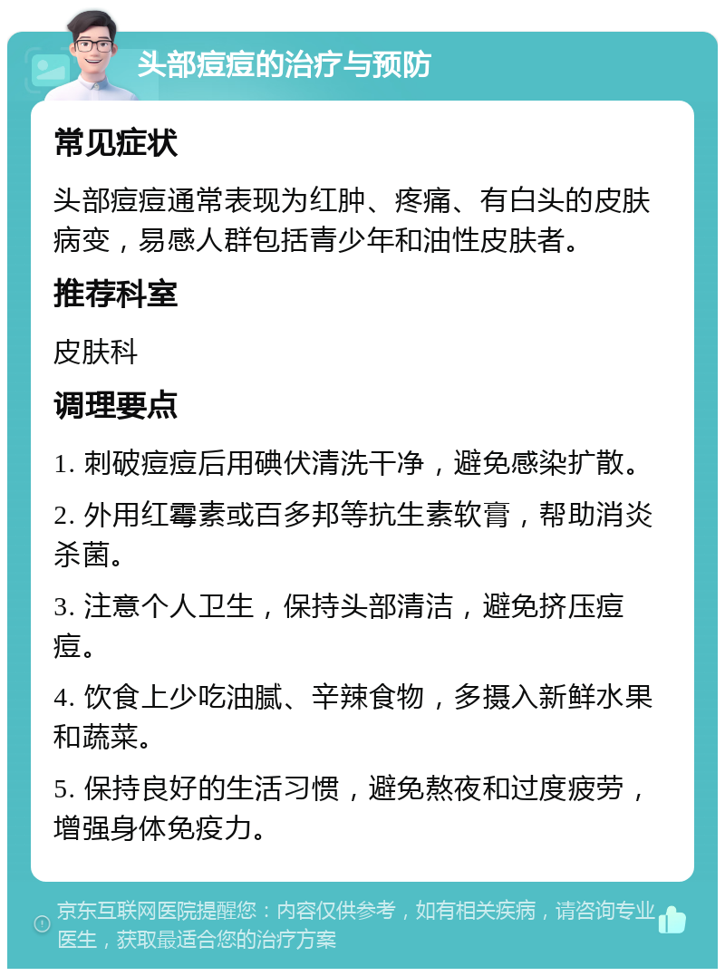 头部痘痘的治疗与预防 常见症状 头部痘痘通常表现为红肿、疼痛、有白头的皮肤病变，易感人群包括青少年和油性皮肤者。 推荐科室 皮肤科 调理要点 1. 刺破痘痘后用碘伏清洗干净，避免感染扩散。 2. 外用红霉素或百多邦等抗生素软膏，帮助消炎杀菌。 3. 注意个人卫生，保持头部清洁，避免挤压痘痘。 4. 饮食上少吃油腻、辛辣食物，多摄入新鲜水果和蔬菜。 5. 保持良好的生活习惯，避免熬夜和过度疲劳，增强身体免疫力。