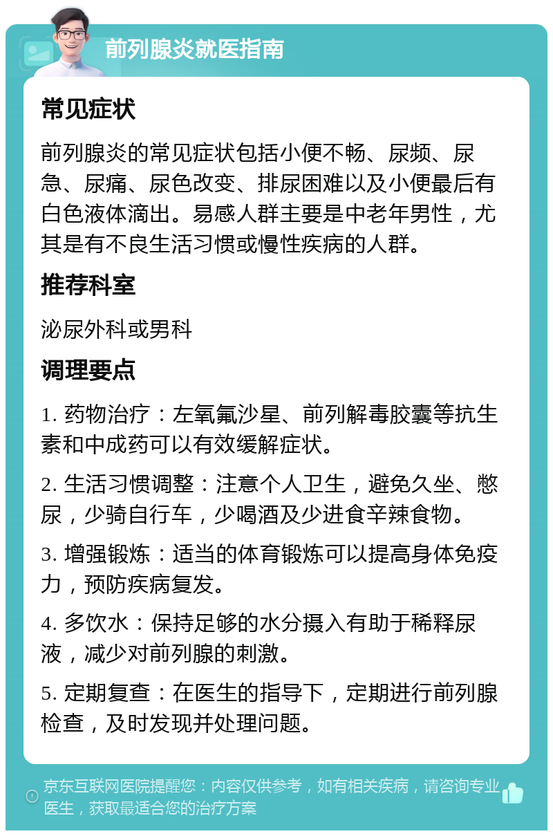 前列腺炎就医指南 常见症状 前列腺炎的常见症状包括小便不畅、尿频、尿急、尿痛、尿色改变、排尿困难以及小便最后有白色液体滴出。易感人群主要是中老年男性，尤其是有不良生活习惯或慢性疾病的人群。 推荐科室 泌尿外科或男科 调理要点 1. 药物治疗：左氧氟沙星、前列解毒胶囊等抗生素和中成药可以有效缓解症状。 2. 生活习惯调整：注意个人卫生，避免久坐、憋尿，少骑自行车，少喝酒及少进食辛辣食物。 3. 增强锻炼：适当的体育锻炼可以提高身体免疫力，预防疾病复发。 4. 多饮水：保持足够的水分摄入有助于稀释尿液，减少对前列腺的刺激。 5. 定期复查：在医生的指导下，定期进行前列腺检查，及时发现并处理问题。