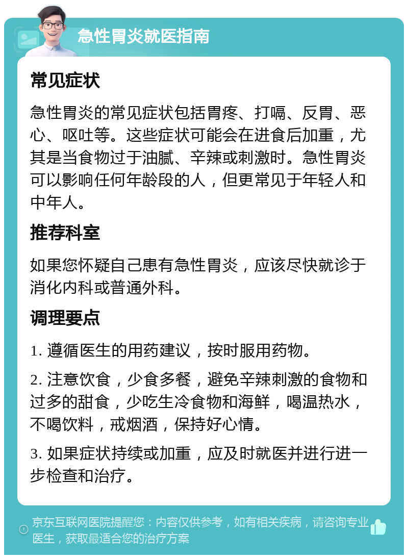 急性胃炎就医指南 常见症状 急性胃炎的常见症状包括胃疼、打嗝、反胃、恶心、呕吐等。这些症状可能会在进食后加重，尤其是当食物过于油腻、辛辣或刺激时。急性胃炎可以影响任何年龄段的人，但更常见于年轻人和中年人。 推荐科室 如果您怀疑自己患有急性胃炎，应该尽快就诊于消化内科或普通外科。 调理要点 1. 遵循医生的用药建议，按时服用药物。 2. 注意饮食，少食多餐，避免辛辣刺激的食物和过多的甜食，少吃生冷食物和海鲜，喝温热水，不喝饮料，戒烟酒，保持好心情。 3. 如果症状持续或加重，应及时就医并进行进一步检查和治疗。