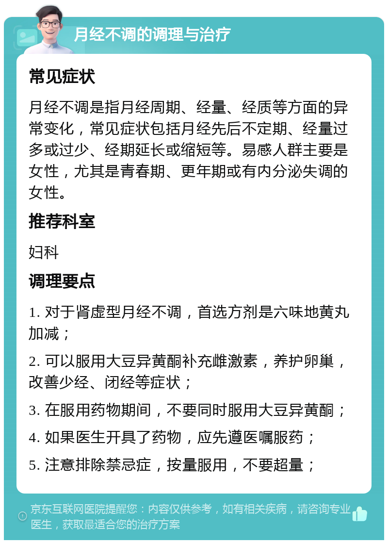 月经不调的调理与治疗 常见症状 月经不调是指月经周期、经量、经质等方面的异常变化，常见症状包括月经先后不定期、经量过多或过少、经期延长或缩短等。易感人群主要是女性，尤其是青春期、更年期或有内分泌失调的女性。 推荐科室 妇科 调理要点 1. 对于肾虚型月经不调，首选方剂是六味地黄丸加减； 2. 可以服用大豆异黄酮补充雌激素，养护卵巢，改善少经、闭经等症状； 3. 在服用药物期间，不要同时服用大豆异黄酮； 4. 如果医生开具了药物，应先遵医嘱服药； 5. 注意排除禁忌症，按量服用，不要超量；