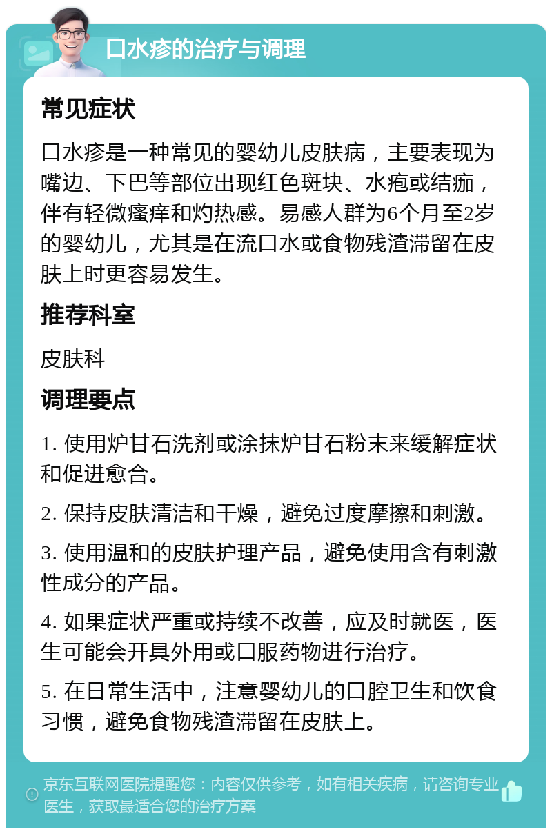 口水疹的治疗与调理 常见症状 口水疹是一种常见的婴幼儿皮肤病，主要表现为嘴边、下巴等部位出现红色斑块、水疱或结痂，伴有轻微瘙痒和灼热感。易感人群为6个月至2岁的婴幼儿，尤其是在流口水或食物残渣滞留在皮肤上时更容易发生。 推荐科室 皮肤科 调理要点 1. 使用炉甘石洗剂或涂抹炉甘石粉末来缓解症状和促进愈合。 2. 保持皮肤清洁和干燥，避免过度摩擦和刺激。 3. 使用温和的皮肤护理产品，避免使用含有刺激性成分的产品。 4. 如果症状严重或持续不改善，应及时就医，医生可能会开具外用或口服药物进行治疗。 5. 在日常生活中，注意婴幼儿的口腔卫生和饮食习惯，避免食物残渣滞留在皮肤上。